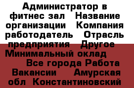 Администратор в фитнес-зал › Название организации ­ Компания-работодатель › Отрасль предприятия ­ Другое › Минимальный оклад ­ 25 000 - Все города Работа » Вакансии   . Амурская обл.,Константиновский р-н